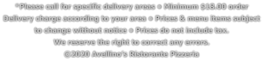 *Please call for specific delivery areas • Minimum $18.00 order  Delivery charge according to your area • Prices & menu items subject  to change without notice • Prices do not include tax.  We reserve the right to correct any errors. ©2020 Avellino’s Ristorante Pizzeria