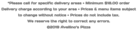 *Please call for specific delivery areas • Minimum $18.00 order  Delivery charge according to your area • Prices & menu items subject  to change without notice • Prices do not include tax.  We reserve the right to correct any errors. ©2019 Avellino’s Pizza