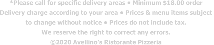 *Please call for specific delivery areas • Minimum $18.00 order  Delivery charge according to your area • Prices & menu items subject  to change without notice • Prices do not include tax.  We reserve the right to correct any errors. ©2020 Avellino’s Ristorante Pizzeria
