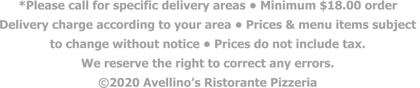 *Please call for specific delivery areas • Minimum $18.00 order  Delivery charge according to your area • Prices & menu items subject  to change without notice • Prices do not include tax.  We reserve the right to correct any errors. ©2020 Avellino’s Ristorante Pizzeria