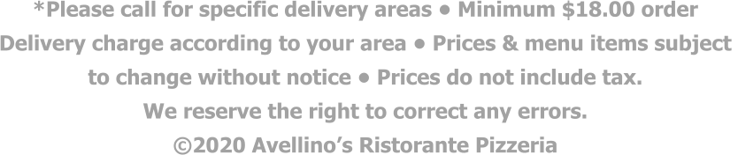 *Please call for specific delivery areas • Minimum $18.00 order  Delivery charge according to your area • Prices & menu items subject  to change without notice • Prices do not include tax.  We reserve the right to correct any errors. ©2020 Avellino’s Ristorante Pizzeria