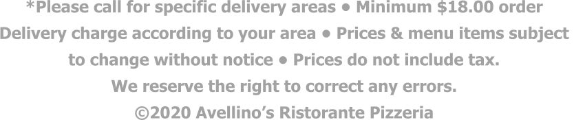 *Please call for specific delivery areas • Minimum $18.00 order  Delivery charge according to your area • Prices & menu items subject  to change without notice • Prices do not include tax.  We reserve the right to correct any errors. ©2020 Avellino’s Ristorante Pizzeria
