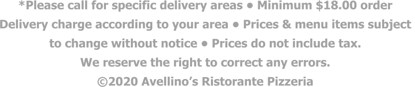 *Please call for specific delivery areas • Minimum $18.00 order  Delivery charge according to your area • Prices & menu items subject  to change without notice • Prices do not include tax.  We reserve the right to correct any errors. ©2020 Avellino’s Ristorante Pizzeria