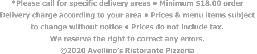 *Please call for specific delivery areas • Minimum $18.00 order  Delivery charge according to your area • Prices & menu items subject  to change without notice • Prices do not include tax.  We reserve the right to correct any errors. ©2020 Avellino’s Ristorante Pizzeria